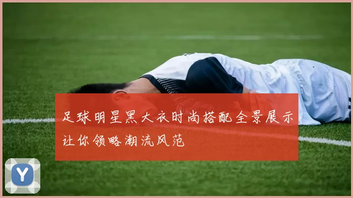 足球明星黑大衣时尚搭配全景展示让你领略潮流风范