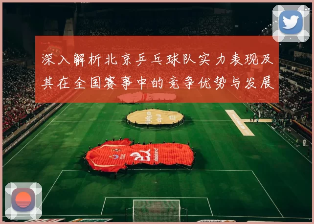 深入解析北京乒乓球队实力表现及其在全国赛事中的竞争优势与发展潜力