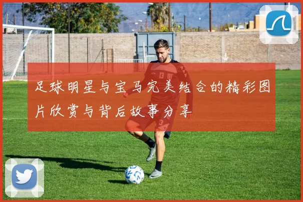 足球明星与宝马完美结合的精彩图片欣赏与背后故事分享