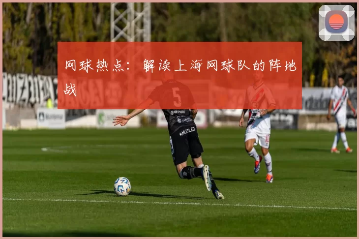 网球热点：解读上海网球队的阵地战
