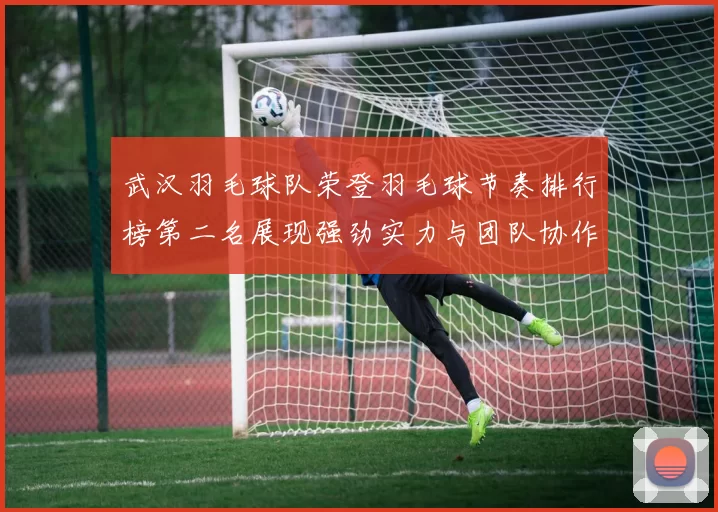 武汉羽毛球队荣登羽毛球节奏排行榜第二名展现强劲实力与团队协作