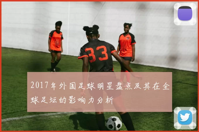 2017年外国足球明星盘点及其在全球足坛的影响力分析