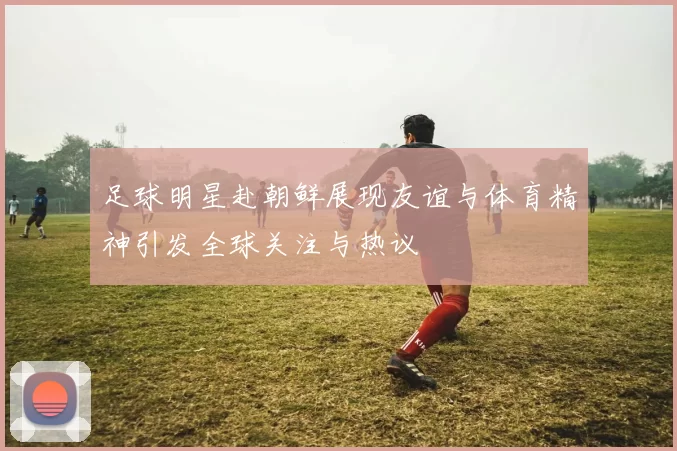 足球明星赴朝鲜展现友谊与体育精神引发全球关注与热议