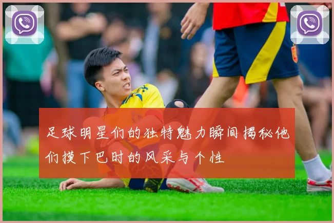 足球明星们的独特魅力瞬间揭秘他们摸下巴时的风采与个性