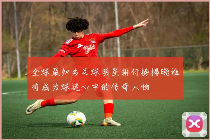 全球最知名足球明星排行榜揭晓谁将成为球迷心中的传奇人物