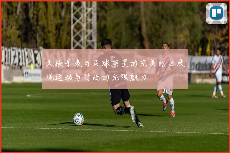 天梭手表与足球明星的完美结合展现运动与时尚的无限魅力