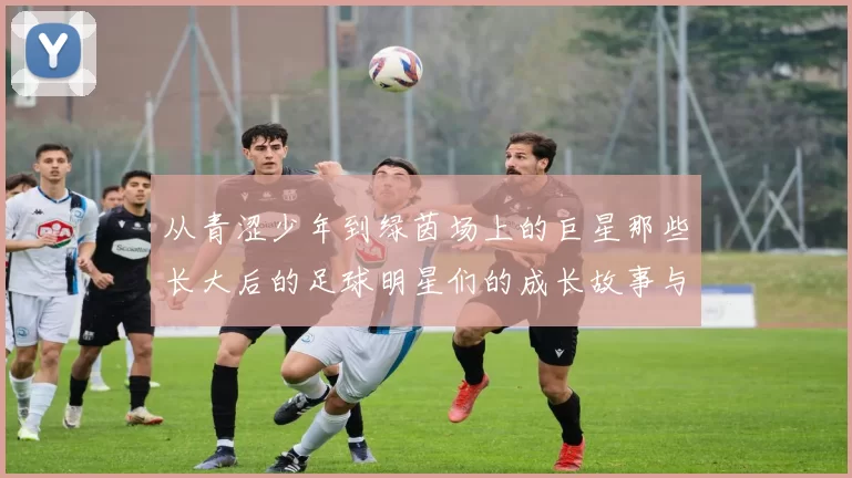 从青涩少年到绿茵场上的巨星那些长大后的足球明星们的成长故事与传奇经历