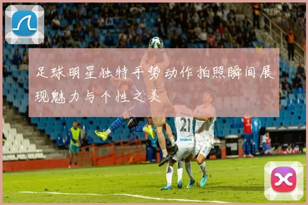 足球明星独特手势动作拍照瞬间展现魅力与个性之美